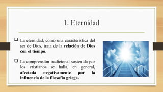 1. Eternidad
 La eternidad, como una característica del
ser de Dios, trata de la relación de Dios
con el tiempo.
 La comprensión tradicional sostenida por
los cristianos se halla, en general,
afectada negativamente por la
influencia de la filosofía griega.
 