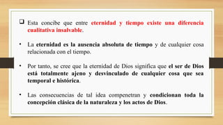  Esta concibe que entre eternidad y tiempo existe una diferencia
cualitativa insalvable.
• La eternidad es la ausencia absoluta de tiempo y de cualquier cosa
relacionada con el tiempo.
• Por tanto, se cree que la eternidad de Dios significa que el ser de Dios
está totalmente ajeno y desvinculado de cualquier cosa que sea
temporal e histórica.
• Las consecuencias de tal idea compenetran y condicionan toda la
concepción clásica de la naturaleza y los actos de Dios.
 