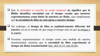  Que la eternidad se conciba en modo temporal no significa que la
Biblia identifica eternidad con el tiempo creado que nosotros
experimentamos como límite de nuestros ser finito, sino simplemente
que la eternidad de Dios no está ajena a nuestro tiempo.
 Sin embargo, el tiempo de Dios es cualitativamente diferente del
nuestro, no en el sentido de que niega el tiempo sino en que lo integra y
lo supera.
 Nosotros experimentamos el tiempo como una medida de nuestra
transitoriedad, mientras que la eternidad de Dios experimenta el
tiempo sin dicha transitoriedad (Sal. 103:15-17; Job 36:26).
 