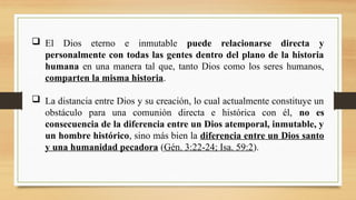  El Dios eterno e inmutable puede relacionarse directa y
personalmente con todas las gentes dentro del plano de la historia
humana en una manera tal que, tanto Dios como los seres humanos,
comparten la misma historia.
 La distancia entre Dios y su creación, lo cual actualmente constituye un
obstáculo para una comunión directa e histórica con él, no es
consecuencia de la diferencia entre un Dios atemporal, inmutable, y
un hombre histórico, sino más bien la diferencia entre un Dios santo
y una humanidad pecadora (Gén. 3:22-24; Isa. 59:2).
 