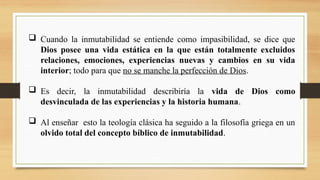  Cuando la inmutabilidad se entiende como impasibilidad, se dice que
Dios posee una vida estática en la que están totalmente excluidos
relaciones, emociones, experiencias nuevas y cambios en su vida
interior; todo para que no se manche la perfección de Dios.
 Es decir, la inmutabilidad describiría la vida de Dios como
desvinculada de las experiencias y la historia humana.
 Al enseñar esto la teología clásica ha seguido a la filosofía griega en un
olvido total del concepto bíblico de inmutabilidad.
 