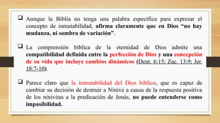 Aunque la Biblia no tenga una palabra específica para expresar el
concepto de inmutabilidad, afirma claramente que en Dios “no hay
mudanza, ni sombra de variación”.
 La comprensión bíblica de la eternidad de Dios admite una
compatibilidad definida entre la perfección de Dios y una concepción
de su vida que incluye cambios dinámicos (Deut. 6:15; Zac. 13:9; Jer.
18:7-10).
 Parece claro que la inmutabilidad del Dios bíblico, que es capaz de
cambiar su decisión de destruir a Nínive a causa de la respuesta positiva
de los ninivitas a la predicación de Jonás, no puede entenderse como
impasibilidad.
 