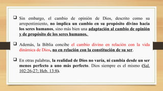  Sin embargo, el cambio de opinión de Dios, descrito como su
arrepentimiento, no implica un cambio en su propósito divino hacia
los seres humanos, sino más bien una adaptación al cambio de opinión
y de propósito de los seres humanos.
 Además, la Biblia concibe el cambio divino en relación con la vida
dinámica de Dios, no en relación con la constitución de su ser.
 En otras palabras, la realidad de Dios no varía, ni cambia desde un ser
menos perfecto a uno más perfecto. Dios siempre es el mismo (Sal.
102:26-27; Heb. 13:8).
 