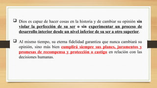  Dios es capaz de hacer cosas en la historia y de cambiar su opinión sin
violar la perfección de su ser o sin experimentar un proceso de
desarrollo interior desde un nivel inferior de su ser a otro superior.
 Al mismo tiempo, su eterna fidelidad garantiza que nunca cambiará su
opinión, sino más bien cumplirá siempre sus planes, juramentos y
promesas de recompensa y protección o castigo en relación con las
decisiones humanas.
 