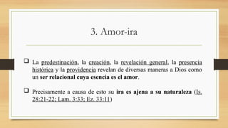 3. Amor-ira
 La predestinación, la creación, la revelación general, la presencia
histórica y la providencia revelan de diversas maneras a Dios como
un ser relacional cuya esencia es el amor.
 Precisamente a causa de esto su ira es ajena a su naturaleza (Is.
28:21-22; Lam. 3:33; Ez. 33:11)
 