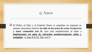 a) Amor
 El Padre, el Hijo y el Espíritu Santo se empeñan en expresar su
amante naturaleza interior no sólo en los actos de crear el universo
y tener comunión con él, sino más notablemente al idear e
implementar un plan de salvación asombrosamente sabio y
complejo. (1 Juan 4:9-10; Tito 3:4-7)
 