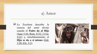 a) Amor
 La Escritura describe la
esencia del amor divino
cuando el Padre da al Hijo
(Juan 3:16; Rom. 8:32; 2 Cor.
5:21) y, simultáneamente, el
Hijo se da a sí mismo (Gál.
2:20; Efe. 5:2).
 
