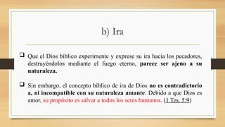 b) Ira
 Que el Dios bíblico experimente y exprese su ira hacia los pecadores,
destruyéndolos mediante el fuego eterno, parece ser ajeno a su
naturaleza.
 Sin embargo, el concepto bíblico de ira de Dios no es contradictorio
a, ni incompatible con su naturaleza amante. Debido a que Dios es
amor, su propósito es salvar a todos los seres humanos. (1 Tes. 5:9)
 