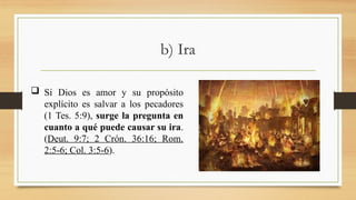 b) Ira
 Si Dios es amor y su propósito
explícito es salvar a los pecadores
(1 Tes. 5:9), surge la pregunta en
cuanto a qué puede causar su ira.
(Deut. 9:7; 2 Crón. 36:16; Rom.
2:5-6; Col. 3:5-6).
 