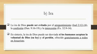 b) Ira
 La ira de Dios puede ser evitada por el arrepentimiento (Joel 2:12-14),
la confesión (Dan. 9:16-19) y la intercesión (Éx. 32:9-14).
 En síntesis, la ira de Dios puede ser desviada si los humanos aceptan la
voluntad de Dios (su ley) y el perdón, ofrecido gratuitamente a todos
en Jesucristo.
 