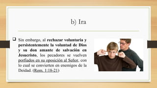 b) Ira
 Sin embargo, al rechazar voluntaria y
persistentemente la voluntad de Dios
y su don amante de salvación en
Jesucristo, los pecadores se vuelven
porfiados en su oposición al Señor, con
lo cual se convierten en enemigos de la
Deidad. (Rom. 1:18-21)
 