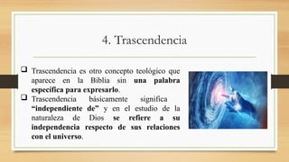 4. Trascendencia
 Trascendencia es otro concepto teológico que
aparece en la Biblia sin una palabra
específica para expresarlo.
 Trascendencia básicamente significa
“independiente de” y en el estudio de la
naturaleza de Dios se refiere a su
independencia respecto de sus relaciones
con el universo.
 