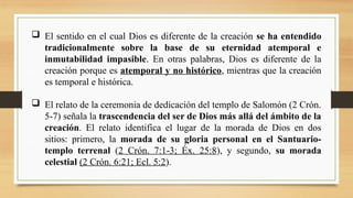  El sentido en el cual Dios es diferente de la creación se ha entendido
tradicionalmente sobre la base de su eternidad atemporal e
inmutabilidad impasible. En otras palabras, Dios es diferente de la
creación porque es atemporal y no histórico, mientras que la creación
es temporal e histórica.
 El relato de la ceremonia de dedicación del templo de Salomón (2 Crón.
5-7) señala la trascendencia del ser de Dios más allá del ámbito de la
creación. El relato identifica el lugar de la morada de Dios en dos
sitios: primero, la morada de su gloria personal en el Santuario-
templo terrenal (2 Crón. 7:1-3; Éx. 25:8), y segundo, su morada
celestial (2 Crón. 6:21; Ecl. 5:2).
 