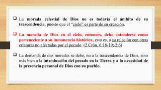  La morada celestial de Dios no es todavía el ámbito de su
trascendencia, puesto que el “cielo” es parte de su creación.
 La morada de Dios en el cielo, entonces, debe entenderse como
perteneciente a su inmanencia histórica, esto es, a su relación con otras
criaturas no afectadas por el pecado. (2 Crón. 6:18-19; 2:6)
 La demanda de dos moradas se debe, no a la trascendencia de Dios, sino
más bien a la introducción del pecado en la Tierra y a la necesidad de
la presencia personal de Dios con su pueblo.
 