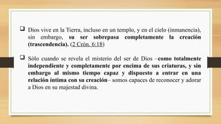  Dios vive en la Tierra, incluso en un templo, y en el cielo (inmanencia),
sin embargo, su ser sobrepasa completamente la creación
(trascendencia). (2 Crón. 6:18)
 Sólo cuando se revela el misterio del ser de Dios –como totalmente
independiente y completamente por encima de sus criaturas, y sin
embargo al mismo tiempo capaz y dispuesto a entrar en una
relación íntima con su creación– somos capaces de reconocer y adorar
a Dios en su majestad divina.
 