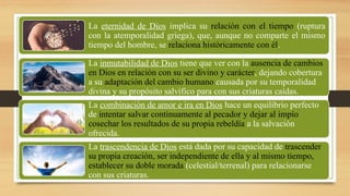 La eternidad de Dios implica su relación con el tiempo (ruptura
con la atemporalidad griega), que, aunque no comparte el mismo
tiempo del hombre, se relaciona históricamente con él.
La inmutabilidad de Dios tiene que ver con la ausencia de cambios
en Dios en relación con su ser divino y carácter, dejando cobertura
a su adaptación del cambio humano causada por su temporalidad
divina y su propósito salvífico para con sus criaturas caídas.
La combinación de amor e ira en Dios hace un equilibrio perfecto
de intentar salvar continuamente al pecador y dejar al impío
cosechar los resultados de su propia rebeldía a la salvación
ofrecida.
La trascendencia de Dios está dada por su capacidad de trascender
su propia creación, ser independiente de ella y al mismo tiempo,
establecer su doble morada (celestial/terrenal) para relacionarse
con sus criaturas.
 