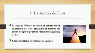 1. Existencia de Dios
 El registro bíblico no trata el asunto de la
existencia de Dios mediante el recurso de
crear o sugerir pruebas racionales (Hebreos
11:6).
 Cómo funciona este proceso? Veamos:
 