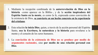 1. Mediante la recepción combinada de la autorrevelación de Dios en la
historia –como aparece en la Biblia–, y de la acción inspiradora del
Espíritu Santo en la mente, es como la fe, expresada como convicción de
la existencia de Dios, se convierte en un hecho concreto en la experiencia
del cristiano.
2. Esta relación la inicia Dios, quien, a través de la acción personal del Espíritu
Santo, usa la Escritura, la naturaleza y la historia para revelarse a la
mente y el corazón de los seres humanos.
3. La convicción de la existencia de Dios no se produce por medio de
argumentos racionales, sino por medio de una relación personal con
Dios.
 