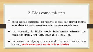 2. Dios como misterio
 En su sentido tradicional, un misterio es algo que, por su misma
naturaleza, no puede conocerse ni expresarse en palabras.
 Al contrario, la Biblia asocia íntimamente misterio con
revelación (Dan. 2:47; Rom. 16:25-26; 1 Tim. 3:16).
 Un misterio es algo que, aun cuando oculto al conocimiento
humano, puede conocerse a través de la revelación.
 