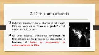 2. Dios como misterio
 Debemos reconocer que al abordar el estudio de
Dios entramos en un “terreno sagrado”, en el
cual el silencio es oro.
 En otras palabras, debiéramos reconocer las
limitaciones de los procesos del pensamiento
humano al tratar de comprender la
autorrevelación de Dios.
 