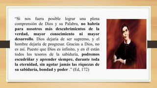 “Si nos fuera posible lograr una plena
comprensión de Dios y su Palabra, no habría
para nosotros más descubrimientos de la
verdad, mayor conocimiento ni mayor
desarrollo. Dios dejaría de ser supremo, y el
hombre dejaría de progresar. Gracias a Dios, no
es así. Puesto que Dios es infinito, y en él están
todos los tesoros de la sabiduría, podremos
escudriñar y aprender siempre, durante toda
la eternidad, sin agotar jamás las riquezas de
su sabiduría, bondad y poder .” (Ed, 172)
 