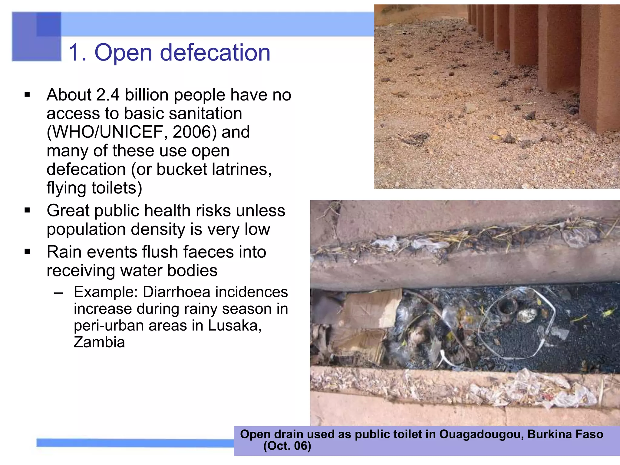 1. Open defecation
 About 2.4 billion people have no
access to basic sanitation
(WHO/UNICEF, 2006) and
many of these use open
defecation (or bucket latrines,
flying toilets)
 Great public health risks unless
population density is very low
 Rain events flush faeces into
receiving water bodies
– Example: Diarrhoea incidences
increase during rainy season in
peri-urban areas in Lusaka,
Zambia
Open drain used as public toilet in Ouagadougou, Burkina Faso
(Oct. 06)
 
