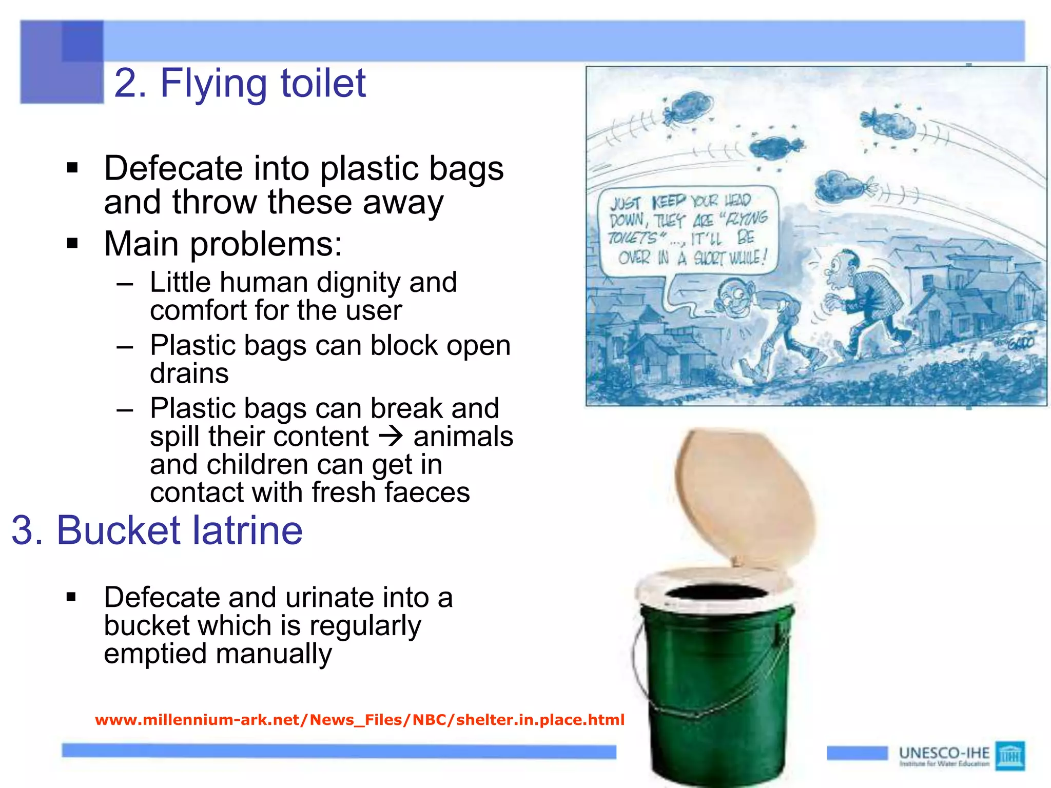 2. Flying toilet
 Defecate into plastic bags
and throw these away
 Main problems:
– Little human dignity and
comfort for the user
– Plastic bags can block open
drains
– Plastic bags can break and
spill their content  animals
and children can get in
contact with fresh faeces
 Defecate and urinate into a
bucket which is regularly
emptied manually
3. Bucket latrine
http://www.millennium-ark.net/News_Files/NBC/shelter.in.place.html
 