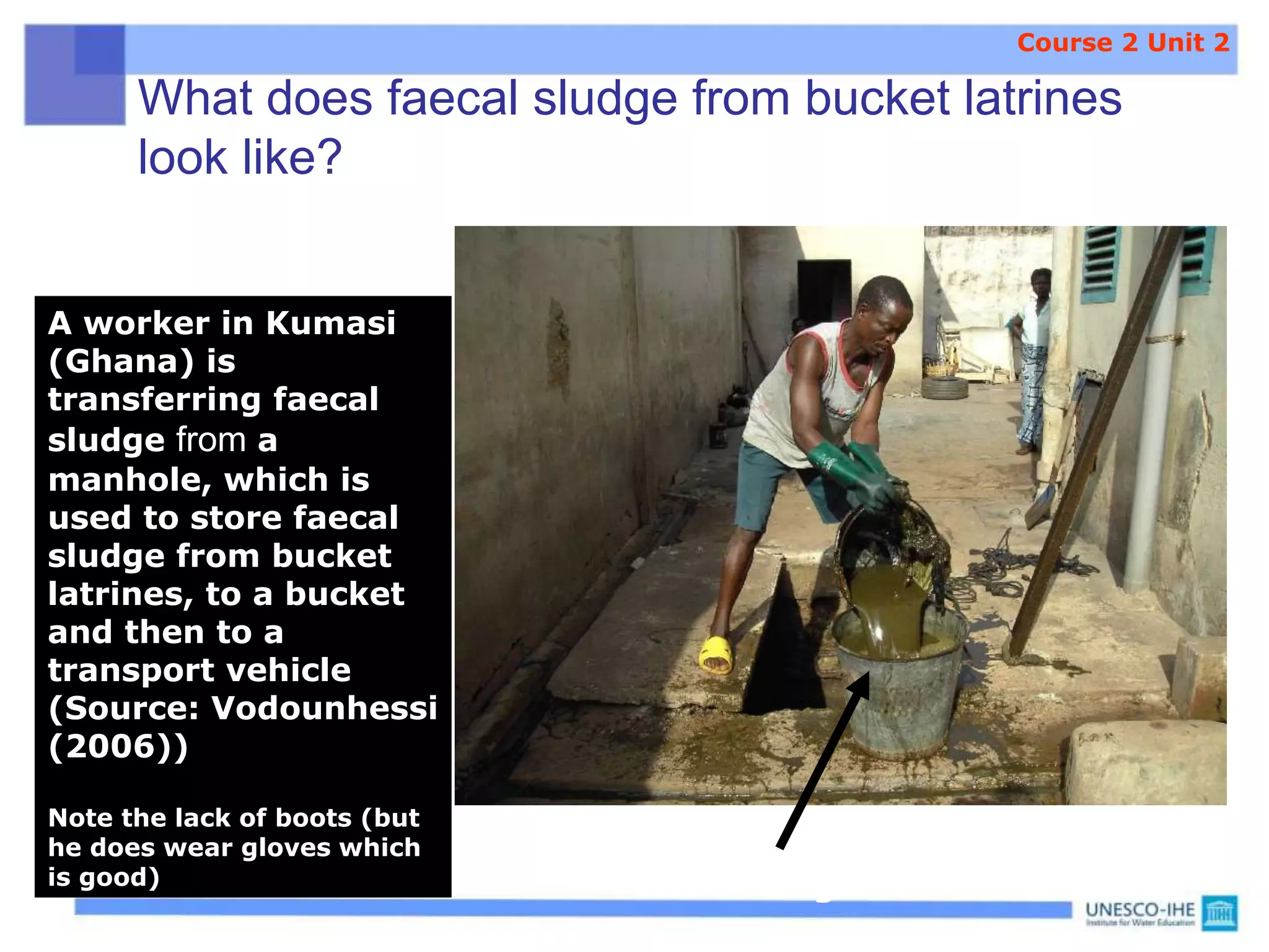 What does faecal sludge from bucket latrines
look like?
A worker in Kumasi
(Ghana) is
transferring faecal
sludge from a
manhole, which is
used to store faecal
sludge from bucket
latrines, to a bucket
and then to a
transport vehicle
(Source: Vodounhessi
(2006))
Note the lack of boots (but
he does wear gloves which
is good) Faecal sludge
Course 2 Unit 2
 