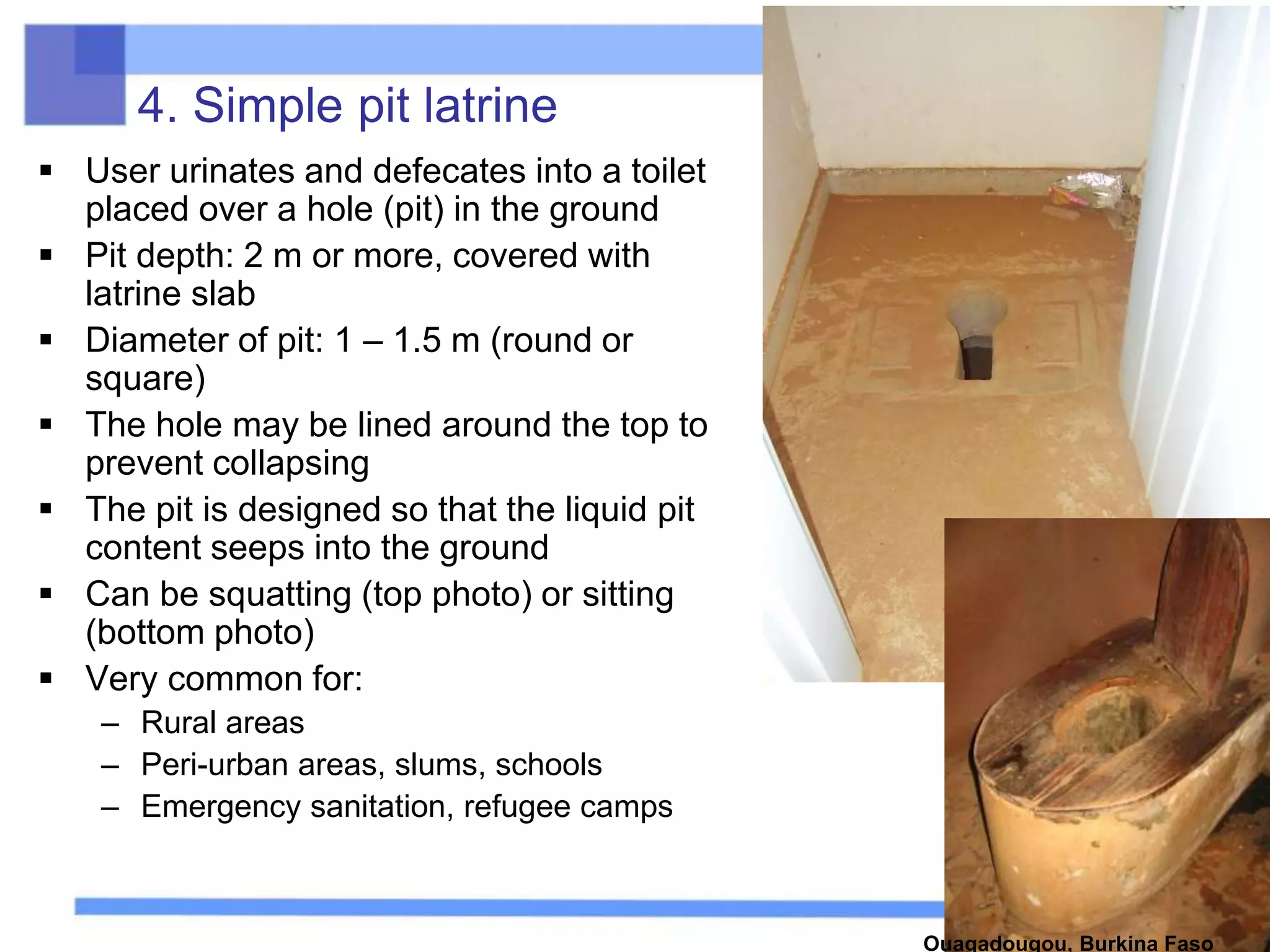 4. Simple pit latrine
 User urinates and defecates into a toilet
placed over a hole (pit) in the ground
 Pit depth: 2 m or more, covered with
latrine slab
 Diameter of pit: 1 – 1.5 m (round or
square)
 The hole may be lined around the top to
prevent collapsing
 The pit is designed so that the liquid pit
content seeps into the ground
 Can be squatting (top photo) or sitting
(bottom photo)
 Very common for:
– Rural areas
– Peri-urban areas, slums, schools
– Emergency sanitation, refugee camps
Ouagadougou, Burkina Faso
 