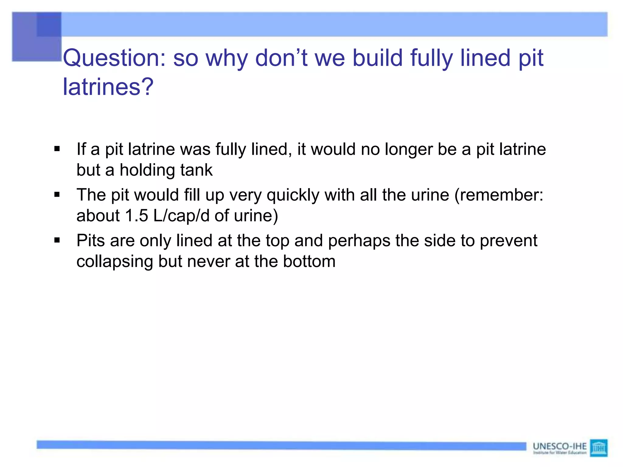 Question: so why don’t we build fully lined pit
latrines?
 If a pit latrine was fully lined, it would no longer be a pit latrine
but a holding tank
 The pit would fill up very quickly with all the urine (remember:
about 1.5 L/cap/d of urine)
 Pits are only lined at the top and perhaps the side to prevent
collapsing but never at the bottom
 