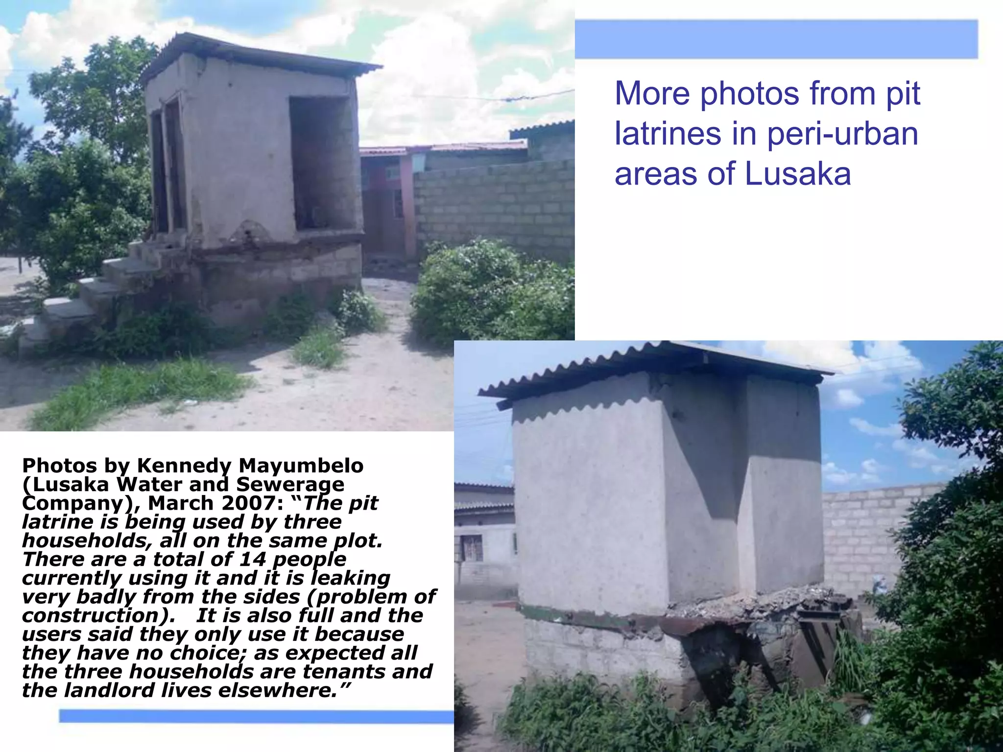 More photos from pit
latrines in peri-urban
areas of Lusaka
Photos by Kennedy Mayumbelo
(Lusaka Water and Sewerage
Company), March 2007: “The pit
latrine is being used by three
households, all on the same plot.
There are a total of 14 people
currently using it and it is leaking
very badly from the sides (problem of
construction). It is also full and the
users said they only use it because
they have no choice; as expected all
the three households are tenants and
the landlord lives elsewhere.”
 