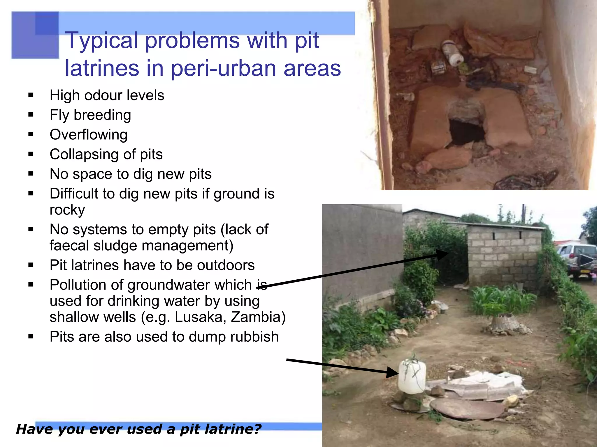 Typical problems with pit
latrines in peri-urban areas
 High odour levels
 Fly breeding
 Overflowing
 Collapsing of pits
 No space to dig new pits
 Difficult to dig new pits if ground is
rocky
 No systems to empty pits (lack of
faecal sludge management)
 Pit latrines have to be outdoors
 Pollution of groundwater which is
used for drinking water by using
shallow wells (e.g. Lusaka, Zambia)
 Pits are also used to dump rubbish
Have you ever used a pit latrine?
 