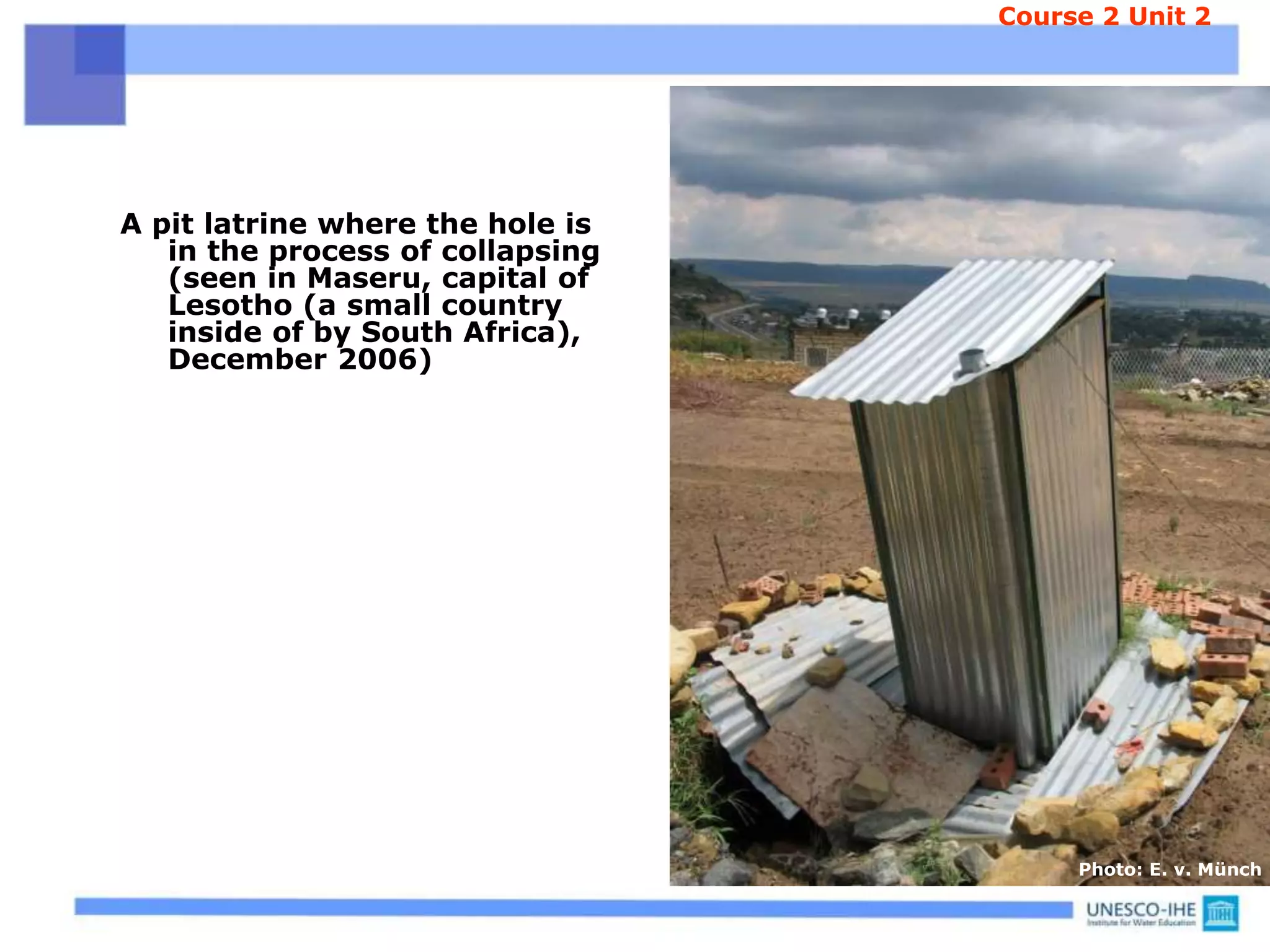A pit latrine where the hole is
in the process of collapsing
(seen in Maseru, capital of
Lesotho (a small country
inside of by South Africa),
December 2006)
Course 2 Unit 2
Photo: E. v. Münch
 