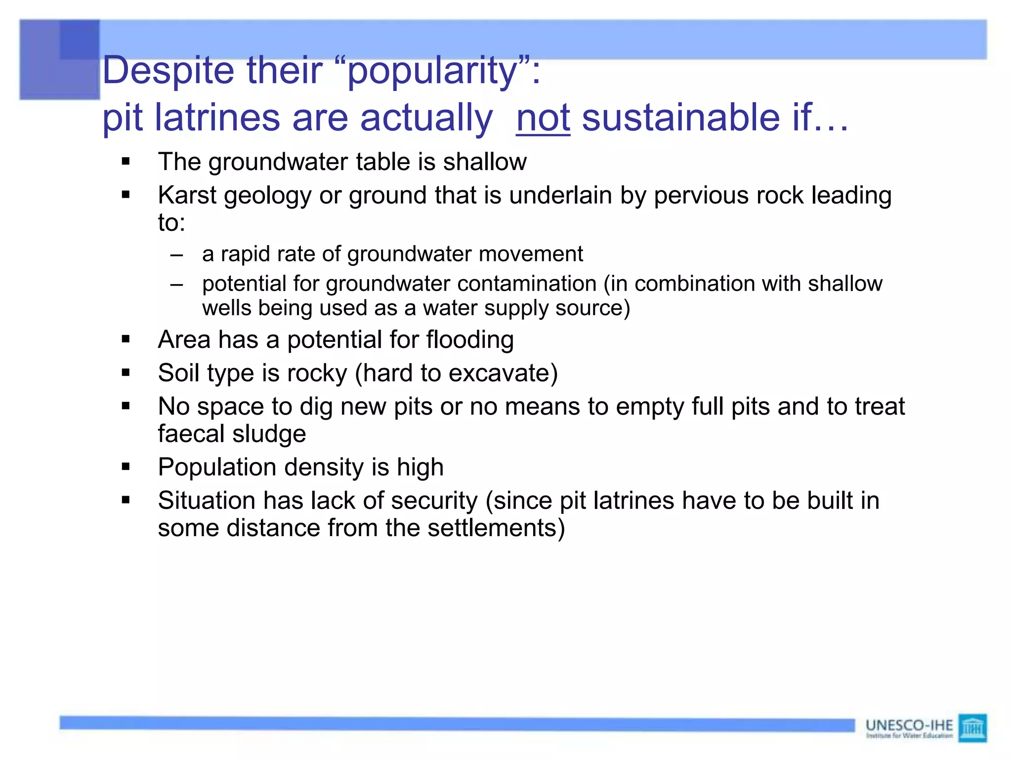 Despite their “popularity”:
pit latrines are actually not sustainable if…
 The groundwater table is shallow
 Karst geology or ground that is underlain by pervious rock leading
to:
– a rapid rate of groundwater movement
– potential for groundwater contamination (in combination with shallow
wells being used as a water supply source)
 Area has a potential for flooding
 Soil type is rocky (hard to excavate)
 No space to dig new pits or no means to empty full pits and to treat
faecal sludge
 Population density is high
 Situation has lack of security (since pit latrines have to be built in
some distance from the settlements)
 
