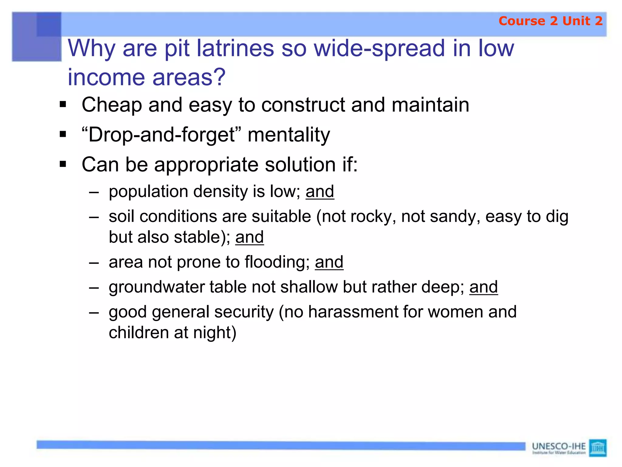 Why are pit latrines so wide-spread in low
income areas?
 Cheap and easy to construct and maintain
 “Drop-and-forget” mentality
 Can be appropriate solution if:
– population density is low; and
– soil conditions are suitable (not rocky, not sandy, easy to dig
but also stable); and
– area not prone to flooding; and
– groundwater table not shallow but rather deep; and
– good general security (no harassment for women and
children at night)
Course 2 Unit 2
 