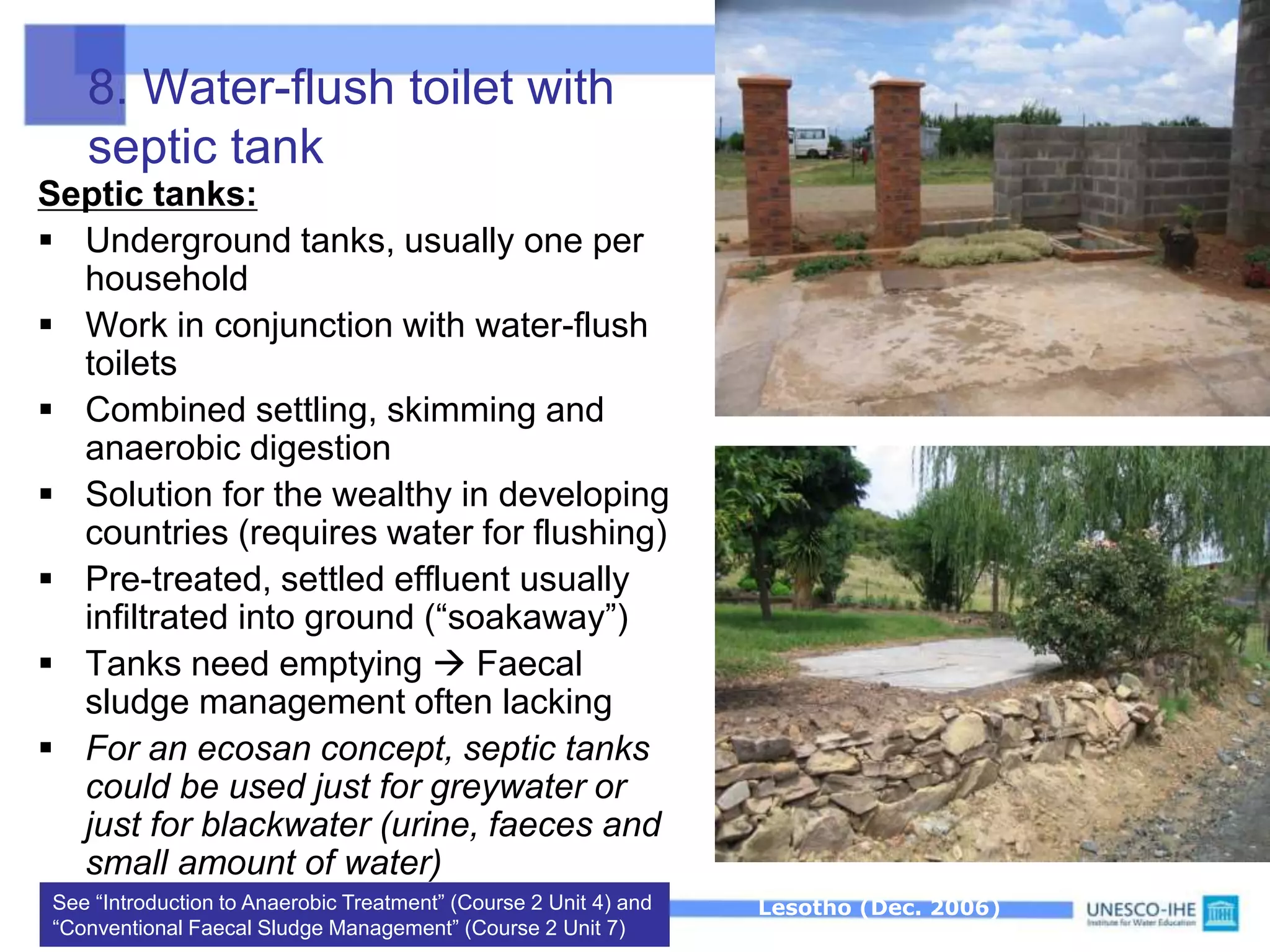 8. Water-flush toilet with
septic tank
Septic tanks:
 Underground tanks, usually one per
household
 Work in conjunction with water-flush
toilets
 Combined settling, skimming and
anaerobic digestion
 Solution for the wealthy in developing
countries (requires water for flushing)
 Pre-treated, settled effluent usually
infiltrated into ground (“soakaway”)
 Tanks need emptying  Faecal
sludge management often lacking
 For an ecosan concept, septic tanks
could be used just for greywater or
just for blackwater (urine, faeces and
small amount of water)
See “Introduction to Anaerobic Treatment” (Course 2 Unit 4) and
“Conventional Faecal Sludge Management” (Course 2 Unit 7)
Underground septic tanks in Maseru,
Lesotho (Dec. 2006)
 