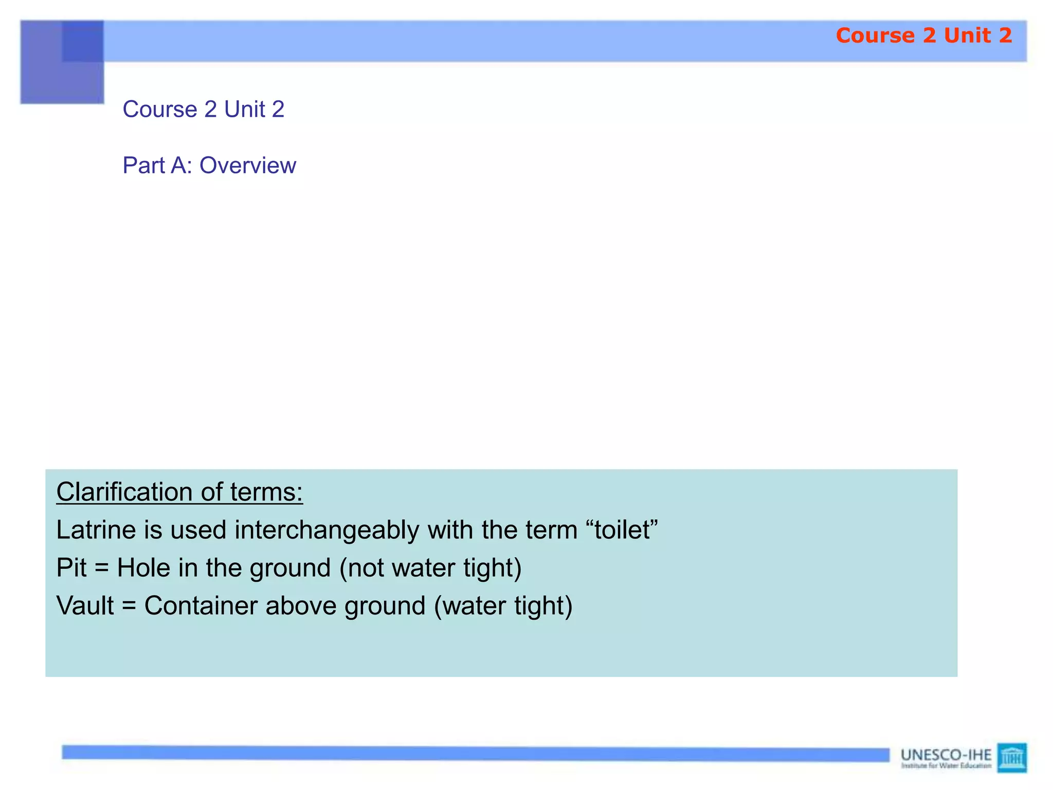 Clarification of terms:
Latrine is used interchangeably with the term “toilet”
Pit = Hole in the ground (not water tight)
Vault = Container above ground (water tight)
Course 2 Unit 2
Part A: Overview
Course 2 Unit 2
 