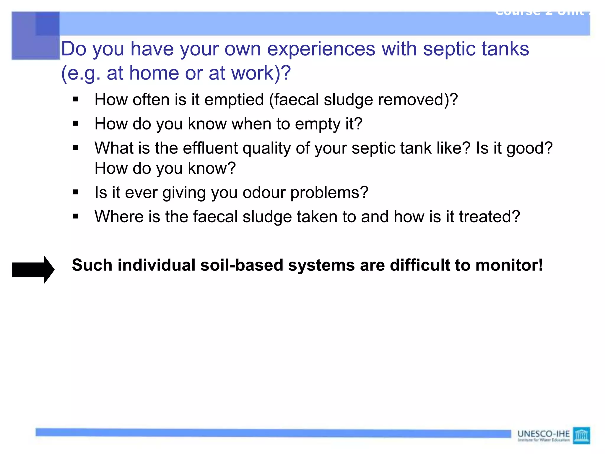 Do you have your own experiences with septic tanks
(e.g. at home or at work)?
 How often is it emptied (faecal sludge removed)?
 How do you know when to empty it?
 What is the effluent quality of your septic tank like? Is it good?
How do you know?
 Is it ever giving you odour problems?
 Where is the faecal sludge taken to and how is it treated?
Such individual soil-based systems are difficult to monitor!
Course 2 Unit 2
 