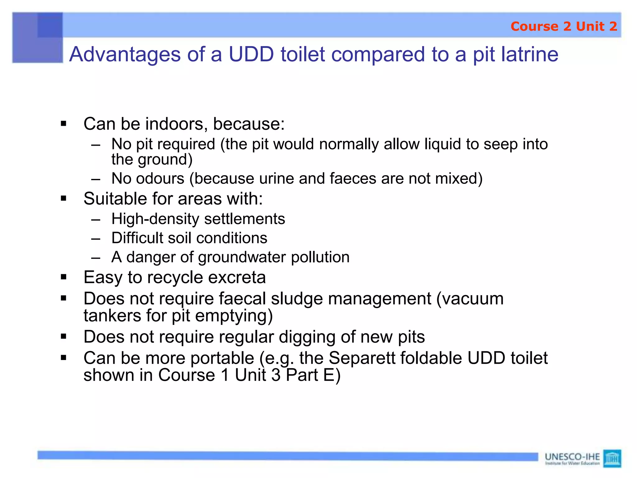 Advantages of a UDD toilet compared to a pit latrine
 Can be indoors, because:
– No pit required (the pit would normally allow liquid to seep into
the ground)
– No odours (because urine and faeces are not mixed)
 Suitable for areas with:
– High-density settlements
– Difficult soil conditions
– A danger of groundwater pollution
 Easy to recycle excreta
 Does not require faecal sludge management (vacuum
tankers for pit emptying)
 Does not require regular digging of new pits
 Can be more portable (e.g. the Separett foldable UDD toilet
shown in Course 1 Unit 3 Part E)
Course 2 Unit 2
 