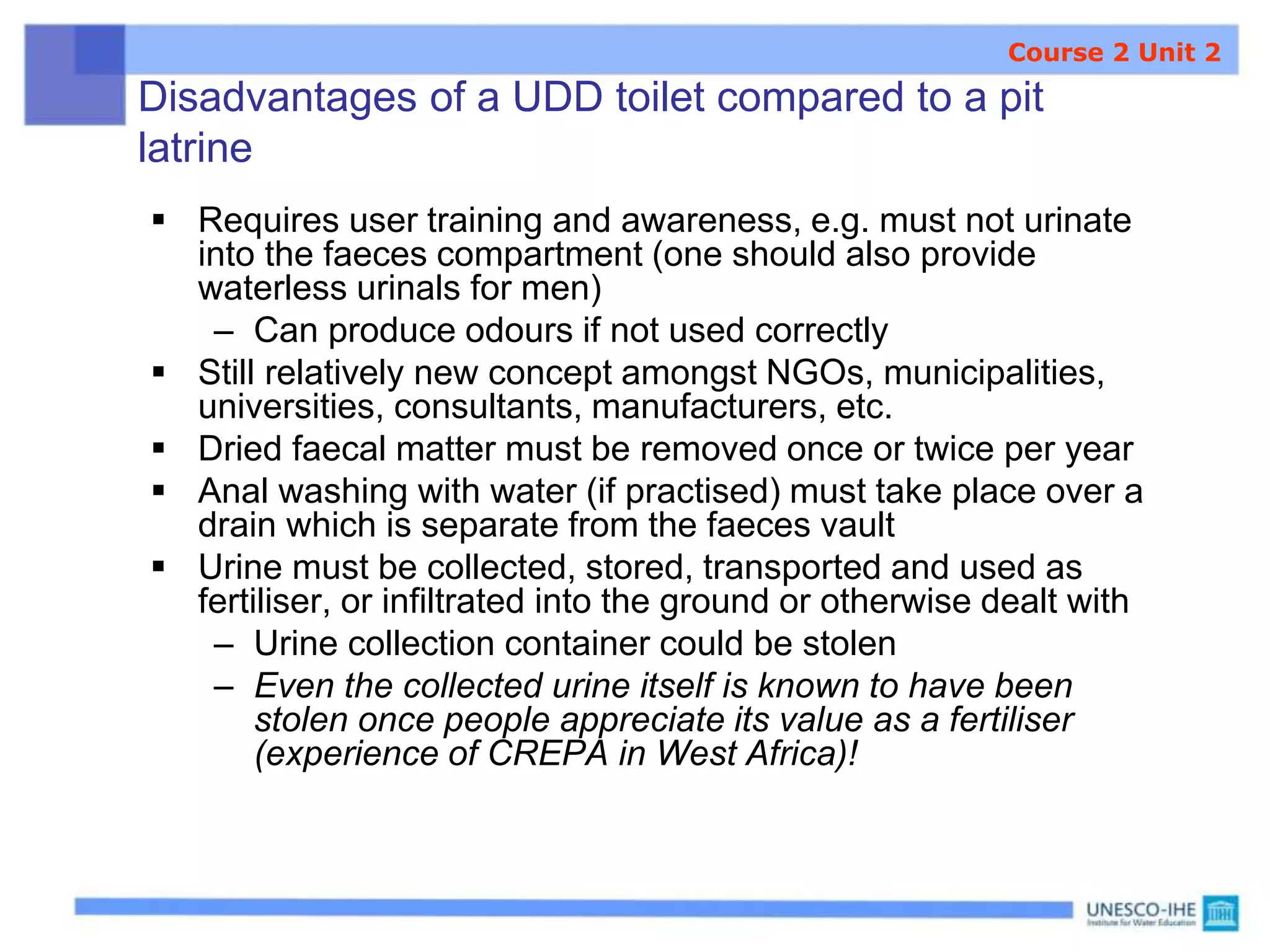 Disadvantages of a UDD toilet compared to a pit
latrine
 Requires user training and awareness, e.g. must not urinate
into the faeces compartment (one should also provide
waterless urinals for men)
– Can produce odours if not used correctly
 Still relatively new concept amongst NGOs, municipalities,
universities, consultants, manufacturers, etc.
 Dried faecal matter must be removed once or twice per year
 Anal washing with water (if practised) must take place over a
drain which is separate from the faeces vault
 Urine must be collected, stored, transported and used as
fertiliser, or infiltrated into the ground or otherwise dealt with
– Urine collection container could be stolen
– Even the collected urine itself is known to have been
stolen once people appreciate its value as a fertiliser
(experience of CREPA in West Africa)!
Course 2 Unit 2
 