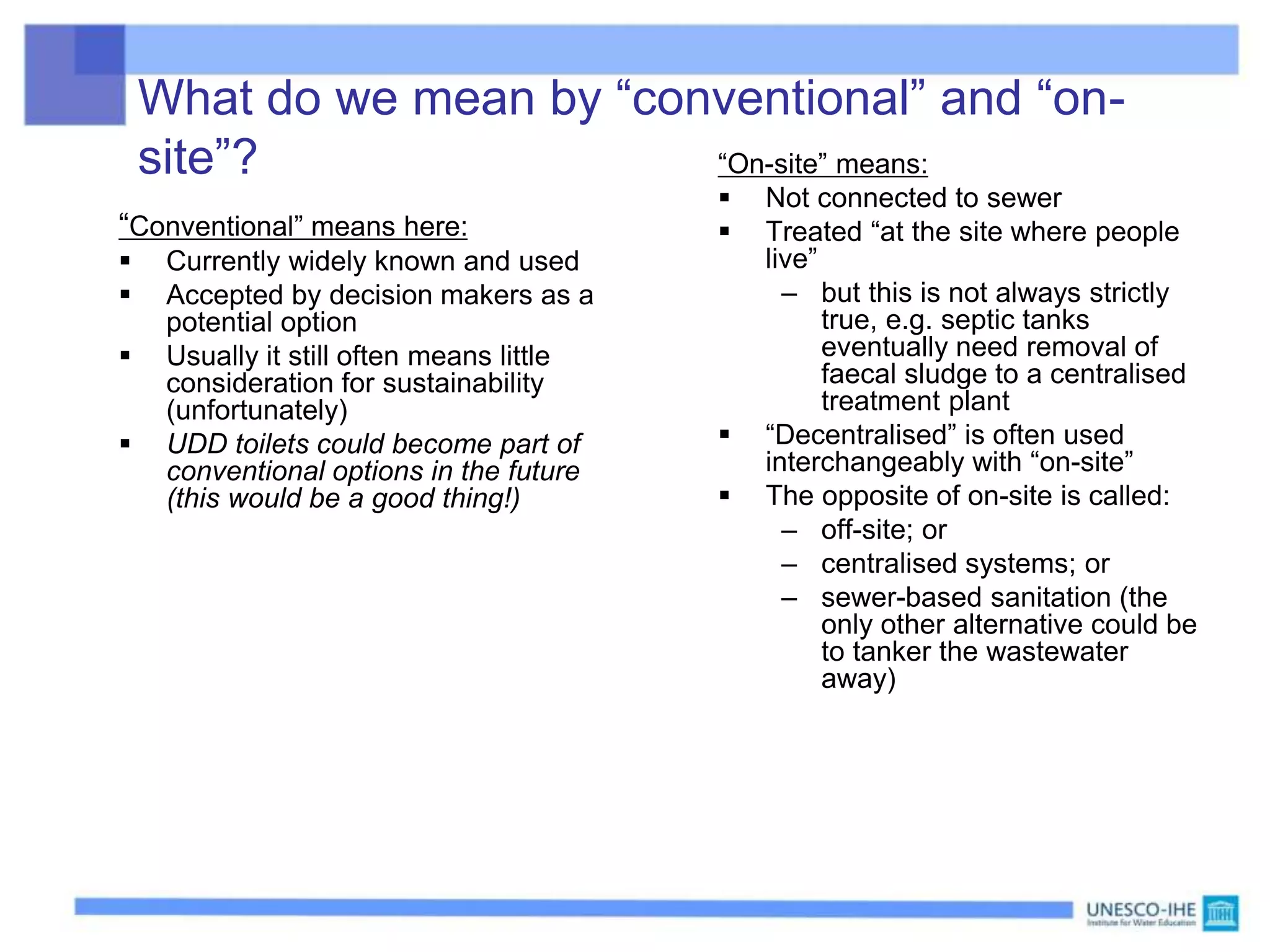 What do we mean by “conventional” and “on-
site”?
“Conventional” means here:
 Currently widely known and used
 Accepted by decision makers as a
potential option
 Usually it still often means little
consideration for sustainability
(unfortunately)
 UDD toilets could become part of
conventional options in the future
(this would be a good thing!)
“On-site” means:
 Not connected to sewer
 Treated “at the site where people
live”
– but this is not always strictly
true, e.g. septic tanks
eventually need removal of
faecal sludge to a centralised
treatment plant
 “Decentralised” is often used
interchangeably with “on-site”
 The opposite of on-site is called:
– off-site; or
– centralised systems; or
– sewer-based sanitation (the
only other alternative could be
to tanker the wastewater
away)
 