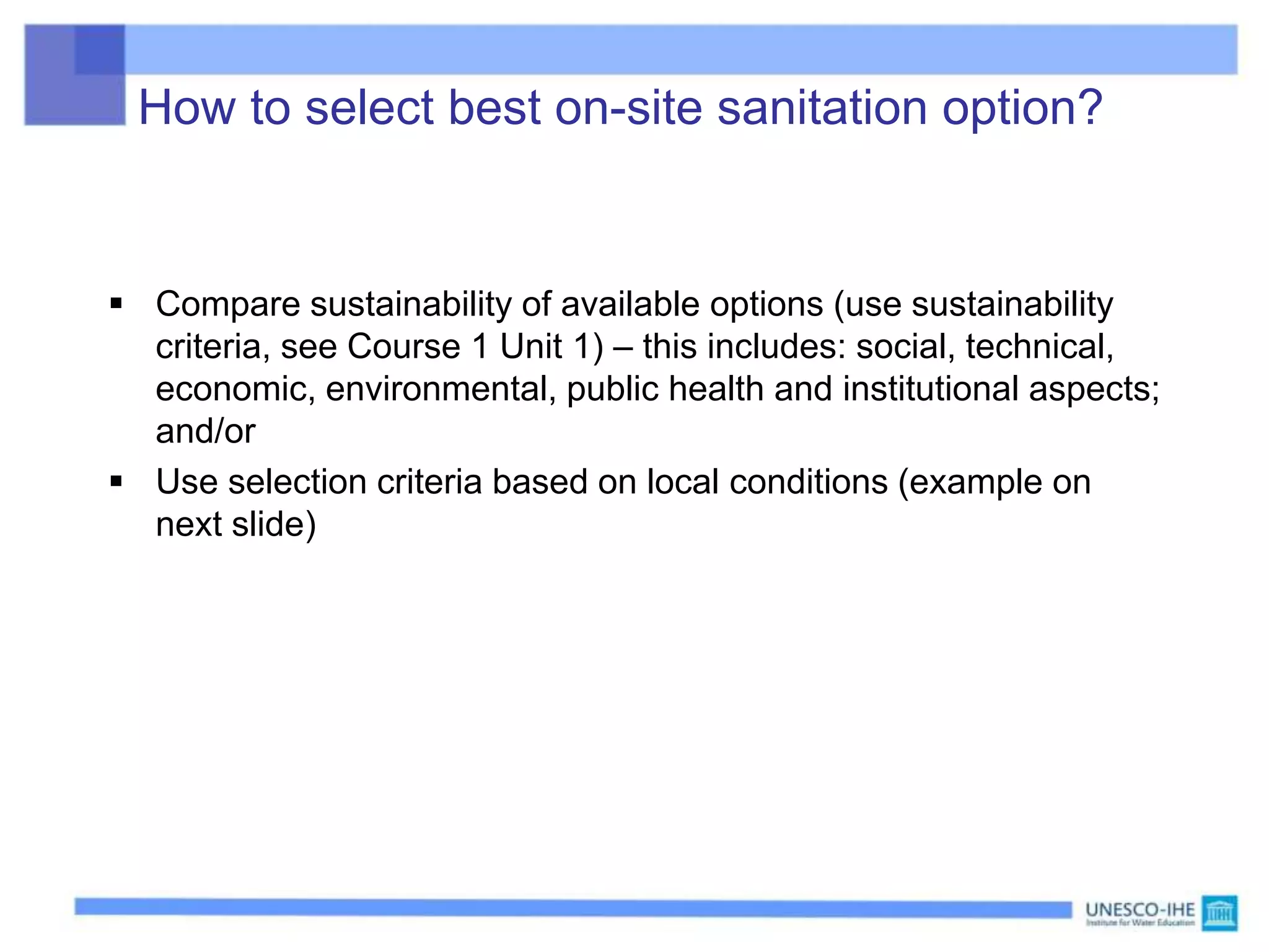 How to select best on-site sanitation option?
 Compare sustainability of available options (use sustainability
criteria, see Course 1 Unit 1) – this includes: social, technical,
economic, environmental, public health and institutional aspects;
and/or
 Use selection criteria based on local conditions (example on
next slide)
 