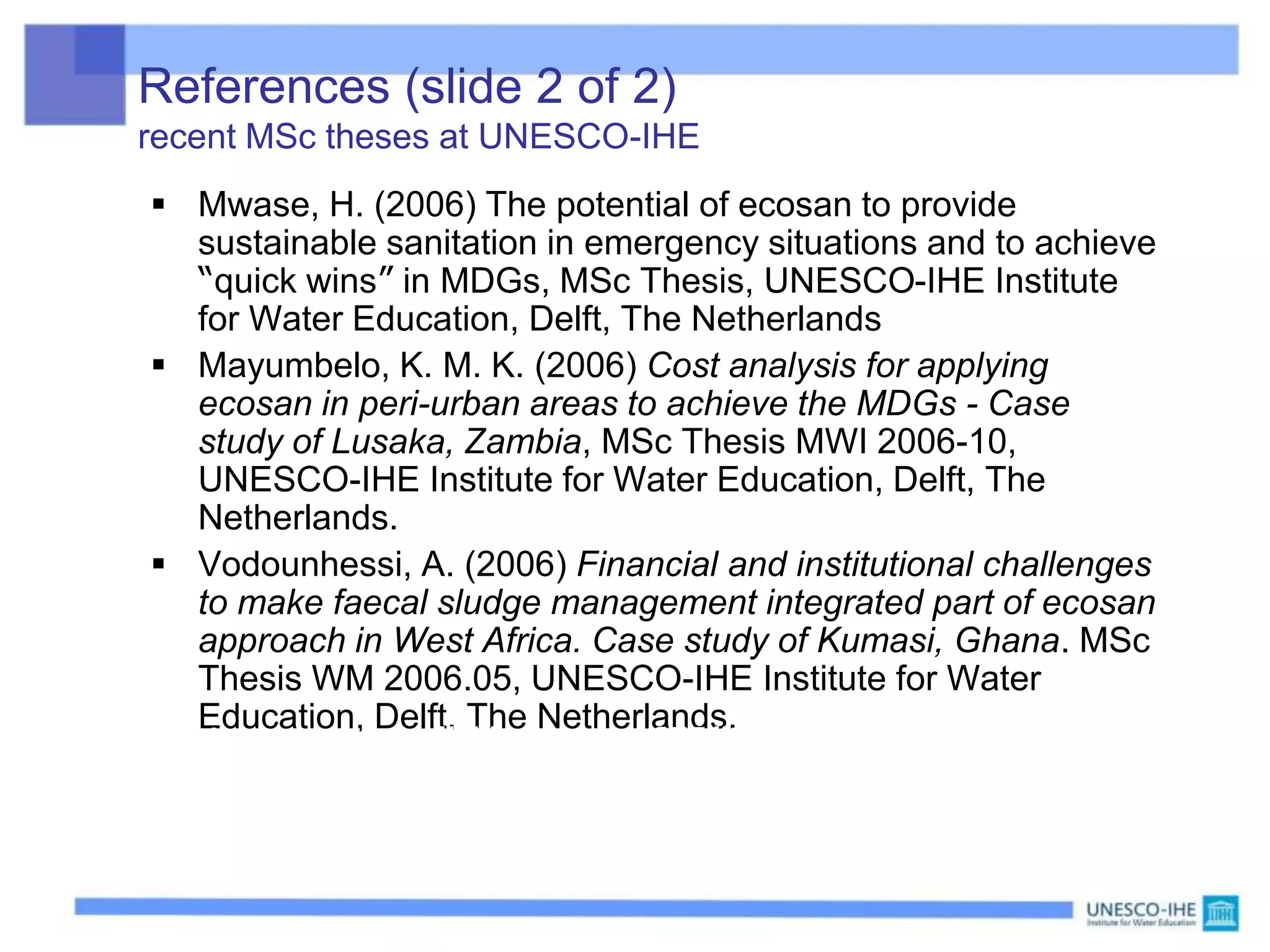 References (slide 2 of 2)
recent MSc theses at UNESCO-IHE
 Mwase, H. (2006) The potential of ecosan to provide
sustainable sanitation in emergency situations and to achieve
“quick wins” in MDGs, MSc Thesis, UNESCO-IHE Institute
for Water Education, Delft, The Netherlands
 Mayumbelo, K. M. K. (2006) Cost analysis for applying
ecosan in peri-urban areas to achieve the MDGs - Case
study of Lusaka, Zambia, MSc Thesis MWI 2006-10,
UNESCO-IHE Institute for Water Education, Delft, The
Netherlands.
 Vodounhessi, A. (2006) Financial and institutional challenges
to make faecal sludge management integrated part of ecosan
approach in West Africa. Case study of Kumasi, Ghana. MSc
Thesis WM 2006.05, UNESCO-IHE Institute for Water
Education, Delft, The Netherlands.
The first two are also available from the GTZ literature database:
http://www.gtz.de/en/themen/umwelt-infrastruktur/wasser/9835.htm
 