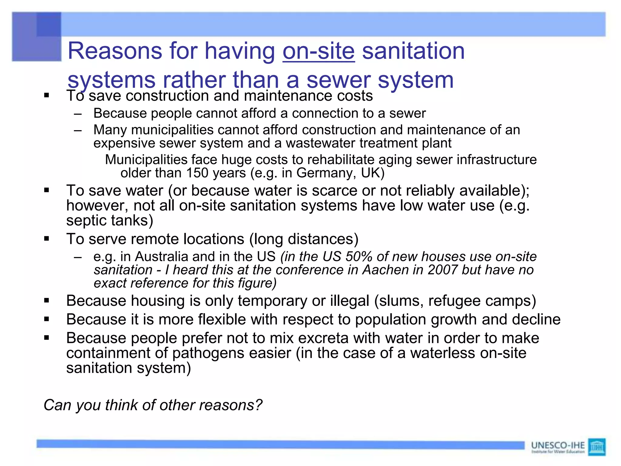 Reasons for having on-site sanitation
systems rather than a sewer system
 To save construction and maintenance costs
– Because people cannot afford a connection to a sewer
– Many municipalities cannot afford construction and maintenance of an
expensive sewer system and a wastewater treatment plant
Municipalities face huge costs to rehabilitate aging sewer infrastructure
older than 150 years (e.g. in Germany, UK)
 To save water (or because water is scarce or not reliably available);
however, not all on-site sanitation systems have low water use (e.g.
septic tanks)
 To serve remote locations (long distances)
– e.g. in Australia and in the US (in the US 50% of new houses use on-site
sanitation - I heard this at the conference in Aachen in 2007 but have no
exact reference for this figure)
 Because housing is only temporary or illegal (slums, refugee camps)
 Because it is more flexible with respect to population growth and decline
 Because people prefer not to mix excreta with water in order to make
containment of pathogens easier (in the case of a waterless on-site
sanitation system)
Can you think of other reasons?
 