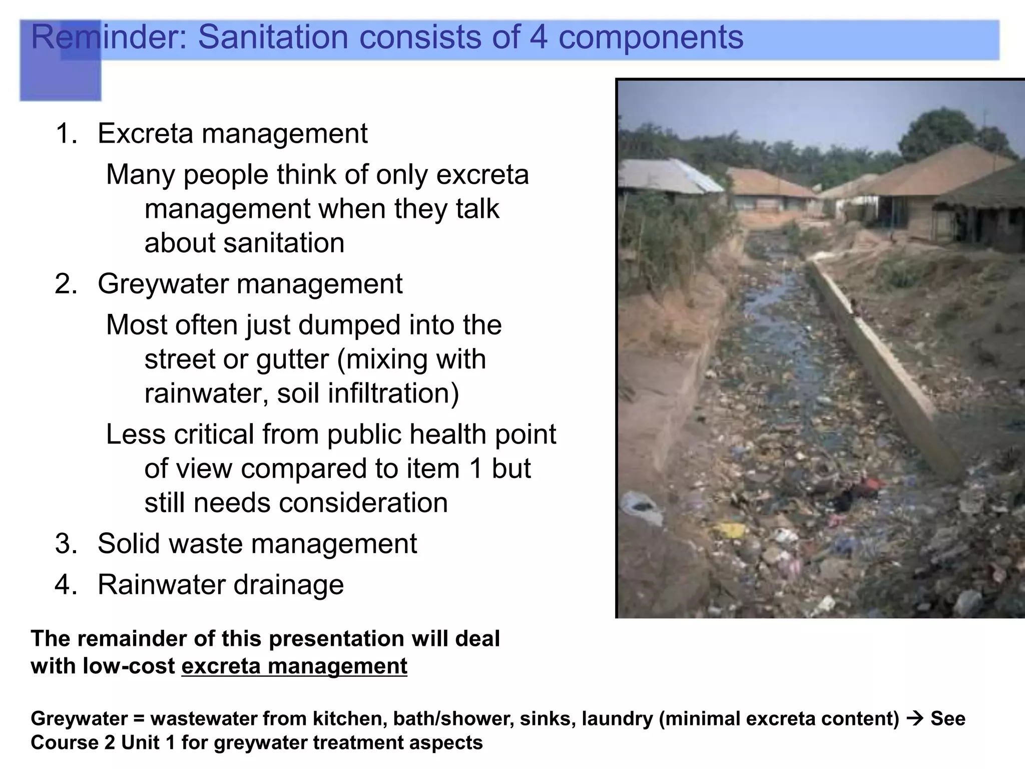 Reminder: Sanitation consists of 4 components
1. Excreta management
Many people think of only excreta
management when they talk
about sanitation
2. Greywater management
Most often just dumped into the
street or gutter (mixing with
rainwater, soil infiltration)
Less critical from public health point
of view compared to item 1 but
still needs consideration
3. Solid waste management
4. Rainwater drainage
The remainder of this presentation will deal
with low-cost excreta management
Greywater = wastewater from kitchen, bath/shower, sinks, laundry (minimal excreta content)  See
Course 2 Unit 1 for greywater treatment aspects
 