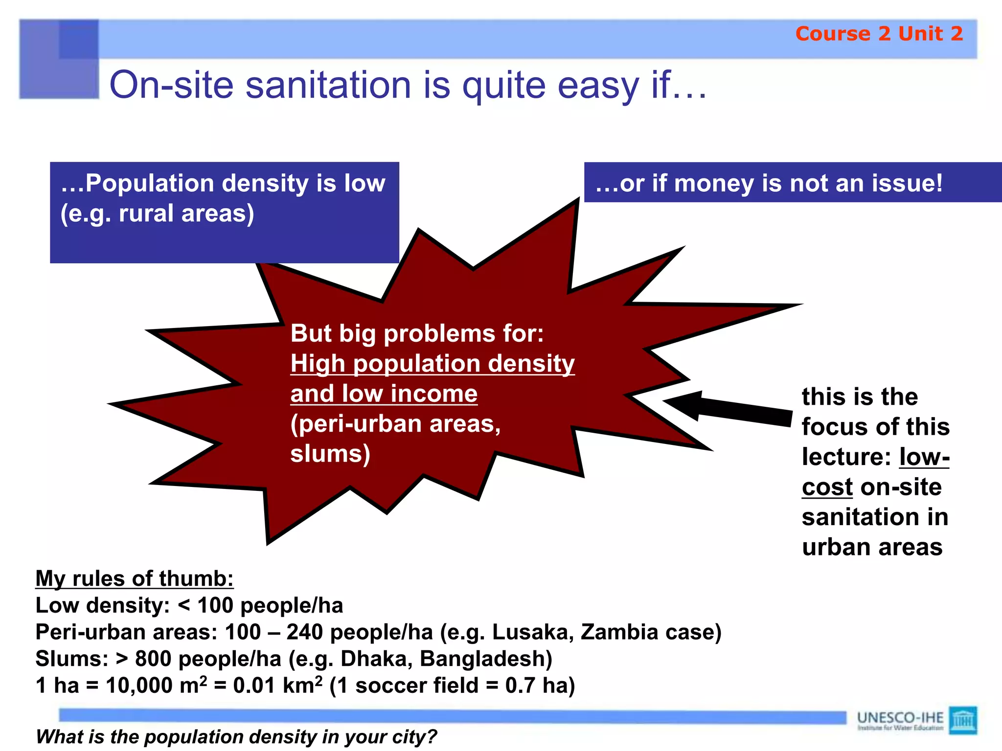 On-site sanitation is quite easy if…
…Population density is low
(e.g. rural areas)
…or if money is not an issue!
But big problems for:
High population density
and low income
(peri-urban areas,
slums)
My rules of thumb:
Low density: < 100 people/ha
Peri-urban areas: 100 – 240 people/ha (e.g. Lusaka, Zambia case)
Slums: > 800 people/ha (e.g. Dhaka, Bangladesh)
1 ha = 10,000 m2 = 0.01 km2 (1 soccer field = 0.7 ha)
What is the population density in your city?
this is the
focus of this
lecture: low-
cost on-site
sanitation in
urban areas
Course 2 Unit 2
 