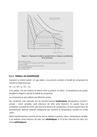 B.1.5 TREBALL DE COMPRESSIÓ
Suposant un èmbol (pistó) i un gas ideals, i una pressió constant, el treball de compressió de
l’èmbol ve determinat per

W = ∫ p · dV = p · (V1 – V2)

A la realitat, s’ha de conèixer la relació entre la pressió, el volum i la temperatura per poder
resoldre la integral i calcular el treball de compressió.

La compressió es pot realitzar per diferents camins:

Les condicions més habituals són les transformacions isotèrmiques (temperatura constant i
pressió i volum variables, amb intercanvi de calor amb l’exterior). En aquest tipus de
compressió el treball és mínim, per això en el disseny de compressors, es busca aquest tipus de
transformació, aplicant sistemes refrigerants per mantenir la temperatura constant en molts
casos.

Altres transformacions corrents són les que es realitzen a pressió, volum i temperatura variable,
si es realitzen sense bescanvi de calor són adiabàtiques. Si hi té lloc intercanvi de calor se’n
diuen politròpiques.
 