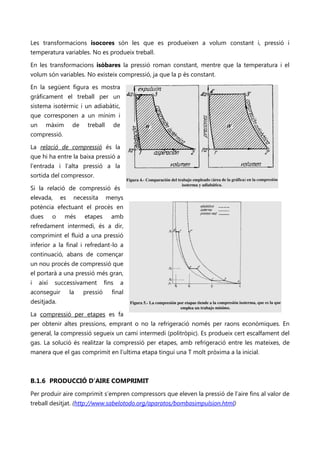Les transformacions isocores són les que es produeixen a volum constant i, pressió i
temperatura variables. No es produeix treball.

En les transformacions isòbares la pressió roman constant, mentre que la temperatura i el
volum són variables. No existeix compressió, ja que la p és constant.

En la següent figura es mostra
gràficament el treball per un
sistema isotèrmic i un adiabàtic,
que corresponen a un mínim i
un      màxim         de    treball     de
compressió.

La relació de compressió és la
que hi ha entre la baixa pressió a
l’entrada i l’alta pressió a la
sortida del compressor.

Si la relació de compressió és
elevada,        es    necessita       menys
potència efectuant el procés en
dues        o    més       etapes       amb
refredament intermedi, és a dir,
comprimint el fluid a una pressió
inferior a la final i refredant-lo a
continuació, abans de començar
un nou procés de compressió que
el portarà a una pressió més gran,
i    així   successivament           fins    a
aconseguir           la    pressió      final
desitjada.

La compressió per etapes es fa
per obtenir altes pressions, emprant o no la refrigeració només per raons econòmiques. En
general, la compressió segueix un camí intermedi (politròpic). Es produeix cert escalfament del
gas. La solució és realitzar la compressió per etapes, amb refrigeració entre les mateixes, de
manera que el gas comprimit en l’ultima etapa tingui una T molt pròxima a la inicial.



B.1.6 PRODUCCIÓ D’AIRE COMPRIMIT
Per produir aire comprimit s’empren compressors que eleven la pressió de l’aire fins al valor de
treball desitjat. (http://www.sabelotodo.org/aparatos/bombasimpulsion.html)
 