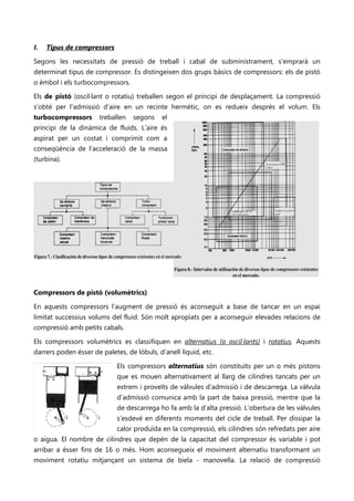 I.                             Tipus de compressors

Segons les necessitats de pressió de treball i cabal de subministrament, s’emprarà un
determinat tipus de compressor. Es distingeixen dos grups bàsics de compressors: els de pistó
o èmbol i els turbocompressors.

Els de pistó (oscil·lant o rotatiu) treballen segon el principi de desplaçament. La compressió
s’obté per l’admissió d’aire en un recinte hermètic, on es redueix després el volum. Els
turbocompressors                                 treballen   segons   el
principi de la dinàmica de fluids. L’aire és
aspirat per un costat i comprimit com a
conseqüència de l’acceleració de la massa
(turbina).




Compressors de pistó (volumètrics)

En aquests compressors l’augment de pressió és aconseguit a base de tancar en un espai
limitat successius volums del fluid. Són molt apropiats per a aconseguir elevades relacions de
compressió amb petits cabals.

Els compressors volumètrics es classifiquen en alternatius (o oscil·lants) i rotatius. Aquests
darrers poden ésser de paletes, de lòbuls, d’anell líquid, etc.

                                                      Els compressors alternatius són constituïts per un o més pistons
No se puede mostrar la imagen en este momento.




                                                      que es mouen alternativament al llarg de cilindres tancats per un
                                                      extrem i proveïts de vàlvules d’admissió i de descarrega. La vàlvula
                                                      d’admissió comunica amb la part de baixa pressió, mentre que la
                                                      de descarrega ho fa amb la d’alta pressió. L’obertura de les vàlvules
                                                      s’esdevé en diferents moments del cicle de treball. Per dissipar la
                                                      calor produïda en la compressió, els cilindres són refredats per aire
o aigua. El nombre de cilindres que depèn de la capacitat del compressor és variable i pot
arribar a ésser fins de 16 o més. Hom aconsegueix el moviment alternatiu transformant un
moviment rotatiu mitjançant un sistema de biela - manovella. La relació de compressió
 