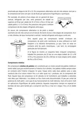 practicada per etapa és de 10 o 12. Els compressors alternatius són els més estesos, tant per a
la compressió de l’aire com per a la de fluids per aplicacions frigorífiques o químiques.

Per exemple, els pistons d’una etapa són en general de tipus
                                                                                                                                                                        No se puede mostrar la imagen en este momento.




vertical, refrigerats per aire, amb pressions de treball no
superiors al 8 bar per cabals de 15 m3/min o fins a 15 bar per
cabals petits (< 2-3 m3/min). Per pressions més grans s’utilitzen
compressors de dos etapes refrigerats amb aigua.

En resum, els compressors alternatius (o de pistó o èmbol
oscil·lant) són els més comuns en el mercat. Els tenim d’una o més etapes de compressió, d’un
o més cilindres, de tipus horitzontal o vertical, i també refrigerats amb aigua o amb aire.
  No se puede mostrar la imagen en este momento.
                                                                             Dins   aquest                                             grup   de   compressors                                                    també   s’inclouen   els
                                                                             compressors de pistó amb membrana, la seva utilització es molt
                                                                             freqüent a la indústria farmacèutica, ja que, l’aire no estar en
                                                                             contacte amb les parts mecàniques, i per tant, no arrossegarà
                                                                             partícules de l’oli lubricant.

                                                                             A la figura es mostra un esquema bàsic d’aquest compressor,
                                                                             treballa fins pressions de 15 bar en una etapa (cabals de 1,5 a 90
                                                                             m3/h) y fins pressions de 20 a 250 bar en dues etapes (amb cabals
                                                                             de fins a 30 m3/min).

Compressors rotatius

Els compressors rotatius de paletes són constituïts per un motor proveït de paletes mòbils en
sentit radial, que gira excèntricament a l'interior d’un cilindre, i les paletes mòbils sempre estan
en contacte amb l'interior d’aquest. En girar, l’espai entre cada dues paletes varia a cada
revolució des d’un volum màxim fins a un valor quasi nul, i produeix, així, la compressió del
fluid. Aquest tipus de compressor no té vàlvules (si té l’antiretorn), pot treballar a velocitats
més altes que l'alternatiu i no ofereix un flux d’aire amb discontinuïtats. El pes per unitat de
potencia és molt petit i, com que el seu funcionament és molt silenciós, hom el fa servir molt
en aplicacions frigorífiques de petita potencia. Aquesta maquinària s’empra en especial en
bombes de buit, però també per a comprimir aire fins a 2 bar en 1 etapa i fins a 6 en doble
etapa.


                            No se puede mostrar la imagen en este momento.            No se puede mostrar la imagen en este momento.                      No se puede mostrar la imagen en este momento.
 